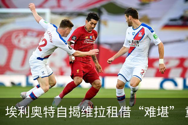 埃利奥特自揭维拉租借“难堪” 重返利物浦迎“二次机会”
